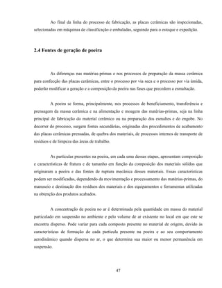 47
Ao final da linha do processo de fabricação, as placas cerâmicas são inspecionadas,
selecionadas em máquinas de classificação e embaladas, seguindo para o estoque e expedição.
2.4 Fontes de geração de poeira
As diferenças nas matérias-primas e nos processos de preparação da massa cerâmica
para confecção das placas cerâmicas, entre o processo por via seca e o processo por via úmida,
poderão modificar a geração e a composição da poeira nas fases que precedem a esmaltação.
A poeira se forma, principalmente, nos processos de beneficiamento, transferência e
prensagem da massa cerâmica e na alimentação e moagem das matérias-primas, seja na linha
principal de fabricação do material cerâmico ou na preparação dos esmaltes e do engobe. No
decorrer do processo, surgem fontes secundárias, originadas dos procedimentos de acabamento
das placas cerâmicas prensadas, de quebra dos materiais, de processos internos de transporte de
resíduos e de limpeza das áreas de trabalho.
As partículas presentes na poeira, em cada uma dessas etapas, apresentam composição
e características de fratura e de tamanho em função da composição dos materiais sólidos que
originaram a poeira e das fontes de ruptura mecânica desses materiais. Essas características
podem ser modificadas, dependendo da movimentação e processamento das matérias-primas, do
manuseio e destinação dos resíduos dos materiais e dos equipamentos e ferramentas utilizadas
na obtenção dos produtos acabados.
A concentração de poeira no ar é determinada pela quantidade em massa do material
particulado em suspensão no ambiente e pelo volume de ar existente no local em que este se
encontra disperso. Pode variar para cada composto presente no material de origem, devido às
características de formação de cada partícula presente na poeira e ao seu comportamento
aerodinâmico quando dispersa no ar, o que determina sua maior ou menor permanência em
suspensão.
 