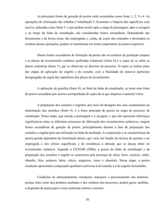 50
As principais fontes de geração de poeira estão assinaladas como fonte 1, 2, 3 e 4. As
operações de eliminação das rebarbas (“rebarbação”), lixamento e limpeza das superfícies com
escova, indicadas como fonte 5, e que podem existir após a etapa de prensagem, após a secagem
e ao longo da linha de esmaltação, são consideradas fontes secundárias. Dependendo das
ferramentas e da forma como são empregadas e, ainda, de como são coletados e destinados os
resíduos dessas operações, podem se transformar em fontes importantes de poeira respirável.
Outras fontes secundárias de formação da poeira são os resíduos de produção (raspas)
e as placas de revestimento cerâmico quebradas (chamote) (fonte 6) e o sopro de ar sobre as
placas cerâmicas (fonte 7), que se observam no decorrer do processo. O sopro se realiza antes
das etapas de aplicação do engobe e do esmalte, com a finalidade de remover partículas
desagregadas de argila das superfícies das placas de revestimento.
A aplicação da granilha (fonte 8), ao final da linha de esmaltação, se torna uma fonte
de poeira secundária por ocorrer acompanhada do sopro de ar que dispersa o material vítreo.
A preparação dos esmaltes e engobes, por meio da dosagem dos seus componentes na
alimentação dos moinhos (fonte 9), é a fonte principal de poeira na etapa do processo de
esmaltação. Nessa etapa, que sucede a prensagem e a secagem, e que não apresenta diferenças
significativas entre os diferentes processos de fabricação dos revestimentos cerâmicos, surgem
fontes secundárias de geração de poeira, principalmente durante a fase de preparação dos
esmaltes e engobe para sua utilização na linha de produção. A composição e as características da
poeira gerada dependem da formulação destes, que varia em função da técnica de queima a ser
empregada e dos efeitos superficiais e de resistência à abrasão que se deseja obter no
revestimento cerâmico. Segundo a CETESB (2006), a poeira da linha de esmaltação e da
preparação dos esmaltes e engobe se caracteriza pela presença de sílica, boro, zircônio, sódio,
chumbo, lítio, potássio, bário, cálcio, magnésio, zinco e alumínio. Nessa etapa, a poeira
resultante apresentará composição qualitativa próxima à do esmalte e à do engobe formulados.
Condições de armazenamento, transporte, manuseio e processamento das matérias-
primas, bem como dos produtos acabados e dos resíduos dos processos, podem gerar, também,
a dispersão da poeira para o meio ambiente interno e externo.
 