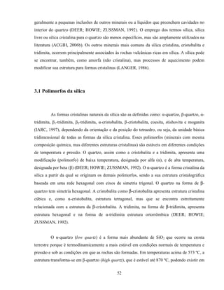 52
geralmente a pequenas inclusões de outros minerais ou a líquidos que preenchem cavidades no
interior do quartzo (DEER; HOWIE; ZUSSMAN, 1992). O emprego dos termos sílica, sílica
livre ou sílica cristalina para o quartzo são menos específicos, mas são amplamente utilizados na
literatura (ACGIH, 2006b). Os outros minerais mais comuns da sílica cristalina, cristobalita e
tridimita, ocorrem principalmente associados às rochas vulcânicas ricas em sílica. A sílica pode
se encontrar, também, como amorfa (não cristalina), mas processos de aquecimento podem
modificar sua estrutura para formas cristalinas (LANGER, 1986).
3.1 Polimorfos da sílica
As formas cristalinas naturais da sílica são as definidas como: α-quartzo, β-quartzo, α-
tridimita, β1-tridimita, β2-tridimita, α-cristobalita, β-cristobalita, coesita, stishovita e moganita
(IARC, 1997), dependendo da orientação e da posição do tetraedro, ou seja, da unidade básica
tridimensional de todas as formas da sílica cristalina. Esses polimorfos (minerais com mesma
composição química, mas diferentes estruturas cristalinas) são estáveis em diferentes condições
de temperatura e pressão. O quartzo, assim como a cristobalita e a tridimita, apresenta uma
modificação (polimorfo) de baixa temperatura, designada por alfa (α), e de alta temperatura,
designada por beta (β) (DEER; HOWIE; ZUSSMAN, 1992). O α-quartzo é a forma cristalina da
sílica a partir da qual se originam os demais polimorfos, sendo a sua estrutura cristalográfica
baseada em uma rede hexagonal com eixos de simetria trigonal. O quartzo na forma de β-
quartzo tem simetria hexagonal. A cristobalita como β-cristobalita apresenta estrutura cristalina
cúbica e, como α-cristobalita, estrutura tetragonal, mas que se encontra estreitamente
relacionada com a estrutura da β-cristobalita. A tridimita, na forma de β-tridimita, apresenta
estrutura hexagonal e na forma de α-tridimita estrutura ortorrômbica (DEER; HOWIE;
ZUSSMAN, 1992).
O α-quartzo (low quartz) é a forma mais abundante de SiO2 que ocorre na crosta
terrestre porque é termodinamicamente a mais estável em condições normais de temperatura e
pressão e sob as condições em que as rochas são formadas. Em temperaturas acima de 573 ºC, a
estrutura transforma-se em β-quartzo (high quartz), que é estável até 870 ºC, podendo existir em
 