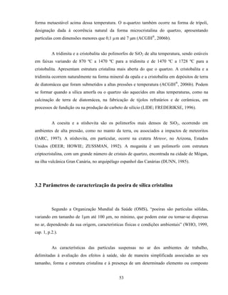 53
forma metaestável acima dessa temperatura. O α-quartzo também ocorre na forma de trípoli,
designação dada à ocorrência natural da forma microcristalina do quartzo, apresentando
partículas com dimensões menores que 0,1 µm até 7 µm (ACGIH®
, 2006b).
A tridimita e a cristobalita são polimorfos de SiO2 de alta temperatura, sendo estáveis
em faixas variando de 870 ºC a 1470 ºC para a tridimita e de 1470 ºC a 1728 ºC para a
cristobalita. Apresentam estrutura cristalina mais aberta do que o quartzo. A cristobalita e a
tridimita ocorrem naturalmente na forma mineral da opala e a cristobalita em depósitos de terra
de diatomácea que foram submetidos a altas pressões e temperatura (ACGIH®
, 2006b). Podem
se formar quando a sílica amorfa ou o quartzo são aquecidos em altas temperaturas, como na
calcinação de terra de diatomácea, na fabricação de tijolos refratários e de cerâmicas, em
processos de fundição ou na produção de carbeto de silício (LIDE; FREDERIKSE, 1996).
A coesita e a stishovita são os polimorfos mais densos de SiO2, ocorrendo em
ambientes de alta pressão, como no manto da terra, ou associados a impactos de meteoritos
(IARC, 1997). A stishovita, em particular, ocorre na cratera Meteor, no Arizona, Estados
Unidos (DEER; HOWIE; ZUSSMAN, 1992). A moganita é um polimorfo com estrutura
criptocristalina, com um grande número de cristais de quartzo, encontrada na cidade de Mógan,
na ilha vulcânica Gran Canária, no arquipélago espanhol das Canárias (DUNN, 1985).
3.2 Parâmetros de caracterização da poeira de sílica cristalina
Segundo a Organização Mundial da Saúde (OMS), “poeiras são partículas sólidas,
variando em tamanho de 1µm até 100 µm, no mínimo, que podem estar ou tornar-se dispersas
no ar, dependendo da sua origem, características físicas e condições ambientais” (WHO, 1999,
cap. 1, p.2.).
As características das partículas suspensas no ar dos ambientes de trabalho,
delimitadas à avaliação dos efeitos à saúde, são de maneira simplificada associadas ao seu
tamanho, forma e estrutura cristalina e à presença de um determinado elemento ou composto
 
