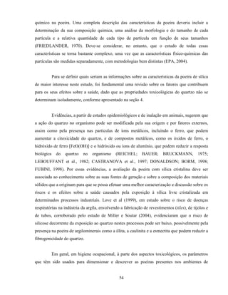 54
químico na poeira. Uma completa descrição das características da poeira deveria incluir a
determinação da sua composição química, uma análise da morfologia e do tamanho de cada
partícula e a relativa quantidade de cada tipo de partícula em função de seus tamanhos
(FRIEDLANDER, 1970). Deve-se considerar, no entanto, que o estudo de todas essas
características se torna bastante complexo, uma vez que as características físico-químicas das
partículas são medidas separadamente, com metodologias bem distintas (EPA, 2004).
Para se definir quais seriam as informações sobre as características da poeira de sílica
de maior interesse neste estudo, foi fundamental uma revisão sobre os fatores que contribuem
para os seus efeitos sobre a saúde, dado que as propriedades toxicológicas do quartzo não se
determinam isoladamente, conforme apresentado na seção 4.
Evidências, a partir de estudos epidemiológicos e de inalação em animais, sugerem que
a ação do quartzo no organismo pode ser modificada pela sua origem e por fatores externos,
assim como pela presença nas partículas de íons metálicos, incluindo o ferro, que podem
aumentar a citoxicidade do quartzo, e de compostos metálicos, como os óxidos de ferro, o
hidróxido de ferro [FeO(OH)] e o hidróxido ou íons de alumínio, que podem reduzir a resposta
biológica do quartzo no organismo (REICHEL; BAUER; BRUCKMANN, 1975;
LEBOUFFANT et al., 1982; CASTRANOVA et al., 1997; DONALDSON; BORM, 1998;
FUBINI, 1998). Por essas evidências, a avaliação da poeira com sílica cristalina deve ser
associada ao conhecimento sobre as suas fontes de geração e sobre a composição dos materiais
sólidos que a originam para que se possa efetuar uma melhor caracterização e discussão sobre os
riscos e os efeitos sobre a saúde causados pela exposição à sílica livre cristalizada em
determinados processos industriais. Love et al (1999), em estudo sobre o risco de doenças
respiratórias na indústria da argila, envolvendo a fabricação de revestimentos (tiles), de tijolos e
de tubos, corroborado pelo estudo de Miller e Soutar (2004), evidenciaram que o risco de
silicose decorrente da exposição ao quartzo nestes processos pode ser baixo, possivelmente pela
presença na poeira de argilominerais como a illita, a caulinita e a esmectita que podem reduzir a
fibrogenicidade do quartzo.
Em geral, em higiene ocupacional, à parte dos aspectos toxicológicos, os parâmetros
que têm sido usados para dimensionar e descrever as poeiras presentes nos ambientes de
 