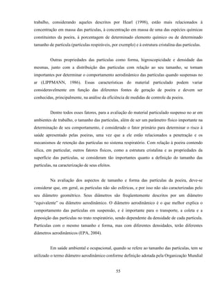 55
trabalho, considerando aqueles descritos por Hearl (1998), estão mais relacionados à
concentração em massa das partículas, à concentração em massa de uma das espécies químicas
constituintes da poeira, à porcentagem de determinado elemento químico ou de determinado
tamanho de partícula (partículas respiráveis, por exemplo) e à estrutura cristalina das partículas.
Outras propriedades das partículas como forma, higroscopicidade e densidade das
mesmas, junto com a distribuição das partículas com relação ao seu tamanho, se tornam
importantes por determinar o comportamento aerodinâmico das partículas quando suspensas no
ar (LIPPMANN, 1986). Essas características do material particulado podem variar
consideravelmente em função das diferentes fontes de geração de poeira e devem ser
conhecidas, principalmente, na análise da eficiência de medidas de controle da poeira.
Dentre todos esses fatores, para a avaliação do material particulado suspenso no ar em
ambientes de trabalho, o tamanho das partículas, além de ser um parâmetro físico importante na
determinação de seu comportamento, é considerado o fator primário para determinar o risco à
saúde apresentado pelas poeiras, uma vez que a ele estão relacionados a penetração e os
mecanismos de retenção das partículas no sistema respiratório. Com relação à poeira contendo
sílica, em particular, outros fatores físicos, como a estrutura cristalina e as propriedades da
superfície das partículas, se consideram tão importantes quanto a definição do tamanho das
partículas, na caracterização de seus efeitos.
Na avaliação dos aspectos de tamanho e forma das partículas da poeira, deve-se
considerar que, em geral, as partículas não são esféricas, e por isso não são caracterizadas pelo
seu diâmetro geométrico. Seus diâmetros são freqüentemente descritos por um diâmetro
“equivalente” ou diâmetro aerodinâmico. O diâmetro aerodinâmico é o que melhor explica o
comportamento das partículas em suspensão, e é importante para o transporte, a coleta e a
deposição das partículas no trato respiratório, sendo dependente da densidade de cada partícula.
Partículas com o mesmo tamanho e forma, mas com diferentes densidades, terão diferentes
diâmetros aerodinâmicos (EPA, 2004).
Em saúde ambiental e ocupacional, quando se refere ao tamanho das partículas, tem se
utilizado o termo diâmetro aerodinâmico conforme definição adotada pela Organização Mundial
 