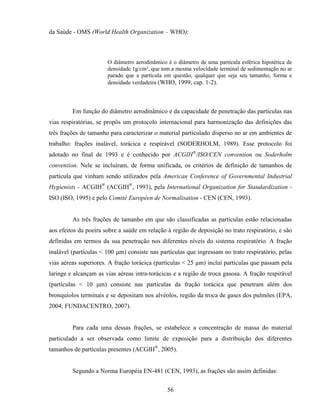 56
da Saúde - OMS (World Health Organization – WHO):
O diâmetro aerodinâmico é o diâmetro de uma partícula esférica hipotética de
densidade 1g/cm³, que tem a mesma velocidade terminal de sedimentação no ar
parado que a partícula em questão, qualquer que seja seu tamanho, forma e
densidade verdadeira (WHO, 1999, cap. 1-2).
Em função do diâmetro aerodinâmico e da capacidade de penetração das partículas nas
vias respiratórias, se propôs um protocolo internacional para harmonização das definições das
três frações de tamanho para caracterizar o material particulado disperso no ar em ambientes de
trabalho: frações inalável, torácica e respirável (SODERHOLM, 1989). Esse protocolo foi
adotado no final de 1993 e é conhecido por ACGIH®
/ISO/CEN convention ou Soderholm
convention. Nele se incluíram, de forma unificada, os critérios de definição de tamanhos de
partícula que vinham sendo utilizados pela American Conference of Governmental Industrial
Hygienists - ACGIH®
(ACGIH®
, 1993), pela International Organization for Standardization -
ISO (ISO, 1995) e pelo Comité Européen de Normalisation - CEN (CEN, 1993).
As três frações de tamanho em que são classificadas as partículas estão relacionadas
aos efeitos da poeira sobre a saúde em relação à região de deposição no trato respiratório, e são
definidas em termos da sua penetração nos diferentes níveis do sistema respiratório. A fração
inalável (partículas < 100 µm) consiste nas partículas que ingressam no trato respiratório, pelas
vias aéreas superiores. A fração torácica (partículas < 25 µm) inclui partículas que passam pela
laringe e alcançam as vias aéreas intra-torácicas e a região de troca gasosa. A fração respirável
(partículas < 10 µm) consiste nas partículas da fração torácica que penetram além dos
bronquíolos terminais e se depositam nos alvéolos, região da troca de gases dos pulmões (EPA,
2004; FUNDACENTRO, 2007).
Para cada uma dessas frações, se estabelece a concentração de massa do material
particulado a ser observada como limite de exposição para a distribuição dos diferentes
tamanhos de partículas presentes (ACGIH®
, 2005).
Segundo a Norma Européia EN-481 (CEN, 1993), as frações são assim definidas:
 