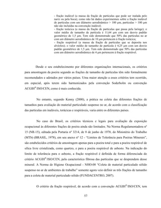 57
- fração inalável (a massa da fração de partículas que pode ser inalada pelo
nariz ou pela boca); como não há dados experimentais sobre a fração inalável
de partículas com um diâmetro aerodinâmico > 100 µm, partículas > 100 µm
não são incluídas na convenção inalável;
- fração torácica (a massa da fração de partículas que passa pela laringe); o
valor médio de tamanho de partícula é 11,64 µm com um desvio padrão
geométrico de 1,5 µm. Tem sido demonstrado que 50% das partículas no ar
com um diâmetro aerodinâmico de 10 µm pertencem à fração torácica;
- fração respirável (a massa da fração de partículas que se deposita nos
alvéolos); o valor médio de tamanho de partícula é 4,25 µm com um desvio
padrão geométrico de 1,5 µm. Tem sido demonstrado que 50% das partículas
com um diâmetro aerodinâmico de 4 µm pertencem à fração respirável.
Desde o seu estabelecimento por diferentes organizações internacionais, os critérios
para amostragem da poeira segundo as frações de tamanho de partículas têm sido formalmente
recomendados e adotados por vários países. Uma maior atenção a esses critérios tem ocorrido,
em especial, após terem sido harmonizados pela convenção Soderholm ou convenção
ACGIH®
/ISO/CEN, como é mais conhecida.
No entanto, segundo Kenny (2000), a prática na coleta das diferentes frações de
tamanhos para avaliação do material particulado suspenso no ar, de acordo com a classificação
das partículas em inaláveis, torácicas e respiráveis, varia entre os diferentes países.
No caso do Brasil, os critérios técnicos e legais para avaliação da exposição
ocupacional às diferentes frações de poeira ainda são limitados. Na Norma Regulamentadora nº
15 (NR-15), editada pela Portaria nº 3214, de 8 de junho de 1978, do Ministério do Trabalho
(MTb) (BRASIL, 1978), em seu anexo nº 12 - “Limites de Tolerância para Poeiras Minerais”,
são estabelecidos critérios de amostragem apenas para a poeira total e para a poeira respirável de
sílica livre cristalizada, como quartzo, e para a poeira respirável de asbesto. Na indicação do
limite de tolerância para o asbesto, a fração respirável é definida de forma diferenciada do
critério ACGIH®
/ISO/CEN, pela característica fibrosa das partículas que se desprendem desse
mineral. A Norma de Higiene Ocupacional - NHO-08 “Coleta de material particulado sólido
suspenso no ar de ambientes de trabalho” somente agora veio definir as três frações de tamanho
para a coleta de material particulado sólido (FUNDACENTRO, 2007).
O critério da fração respirável, de acordo com a convenção ACGIH®
/ISO/CEN, tem
 
