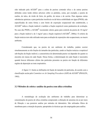 58
sido indicado pela ACGIH®
para a coleta de poeiras contendo sílica e de outras poeiras
definidas como tendo efeitos adversos sobre os pulmões, como, por exemplo, a poeira de
caulim, de talco, de óxido de ferro, de grafite, de micas e de carvão. Para algumas outras
substâncias químicas e para partículas insolúveis ou de baixa solubilidade em água (PNOS), não
especificadas de outra forma e com limite de exposição ocupacional não estabelecido, a
ACGIH
indica a fração inalável e também a fração respirável como parâmetros de avaliação.
No caso das PNOS, a ACGIH

recomenda valores guias para controle da poeira de 10 mg/m³
para a fração inalável e de 3 mg/m³ para a fração respirável (ACGIH
®
, 2006a). O critério da
fração torácica tem sido utilizado mais para avaliação de exposições não ocupacionais, no macro
ambiente.
Considerando que, na poeira de um ambiente de trabalho, podem ocorrer
simultaneamente as três frações de tamanho das partículas, sendo as frações torácica e respirável
sub-frações da fração inalável, a característica de determinada poeira vai depender do quanto se
encontra em massa de cada fração. Dessa forma, a determinação de cada fração é necessária
quando houver diferentes efeitos das partículas presentes na poeira em função de diferentes
regiões de deposição no trato respiratório.
A figura 3.1 ilustra as definições de fração de tamanho de partículas, de acordo com a
classificação aceita pelo Committee on Air Sampling Procedures (ASP) da ACGIH®
(PHALEN,
1985).
3.3 Métodos de coleta e análise da poeira com sílica cristalina
A metodologia de avaliação dos ambientes de trabalho para determinar as
concentrações de poeira de sílica cristalina compreende a obtenção de amostras do ar por meio
de filtração e sua posterior análise por métodos de laboratório. São utilizados filtros de
membrana para a retenção da poeira, apropriados às técnicas que são empregadas para análise.
 