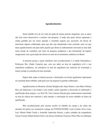v
Agradecimentos
Neste trabalho tive de me valer da ajuda de muitas pessoas magistrais, sem as quais
não teria como desenvolver e concluir esta pesquisa. A todas elas quero deixar registrada a
minha gratidão por me terem apoiado e orientado naquilo que necessitei. Se deixar de
mencionar alguma colaboração, peço que não seja interpretada como exclusão, uma vez que
meus agradecimentos são para todos aqueles que direta ou indiretamente estiveram ao meu lado
nesta missão de contribuir, por meio da pesquisa acadêmica e das ferramentas da higiene
ocupacional, com a prevenção da silicose no setor de revestimentos cerâmicos no Brasil.
A primeira pessoa a quem manifesto meu reconhecimento é à minha Orientadora e
Professora Dra. Gladis Camarini que, com seu saber na área de engenharia civil e sua
experiência acadêmica, me introduziu na área da engenharia dos materiais de construção e
traçou comigo os caminhos do meu mestrado.
Depois dela, todas as demais pessoas e Instituições me foram igualmente importantes
na conclusão deste trabalho, cada qual com sua pequena ou grande colaboração.
Agradecimentos às Doutoras Alcinéa Meigikos dos Anjos Santos e Ana Maria Tibiriçá
Bon, por dedicarem o seu tempo a este estudo e pelas sugestões e discussões na elaboração e
qualificação deste projeto, e ao Profº Dr. Vitor Antonio Ducatti pelo conhecimento transmitido
na área de ciência dos materiais e pela atenção e valorização do nosso trabalho na banca de
qualificação.
Meu reconhecimento pelo enorme auxílio no trabalho de campo e de coleta das
amostras de poeira aos incansáveis colegas da FUNDACENTRO, Leila Cristina Alves Lima,
Luiz Alberto Prado Corrêa e Amarildo Aparecido Pereira, e pelos cuidados da companheira
Teresa Cristina Nathan Outeiro Pinto e do técnico Guillermo Francisco Pérez Díaz na calibração
 