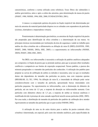 60
características, conforme a norma utilizada como referência. Esses filtros são submetidos à
análise gravimétrica, antes e após a coleta das amostras, para determinação da massa de poeira
(INSHT, 1988; NIOSH, 1994; HSE, 2000; FUNDACENTRO, 2001).
A massa e a composição química da poeira na fração respirável são determinadas por
meio de amostras do material particulado disperso no ar coletadas com separadores de partículas
(ciclones, elutriadores e impactadores virtuais).
Posteriormente à determinação gravimétrica, as amostras da fração respirável da poeira
são preparadas para identificação da sílica cristalina e a determinação da sua massa. As
principais técnicas recomendadas por instituições da área de segurança e saúde no trabalho para
análise da sílica cristalina são a difratometria ou difração de raios-X (DRX) (SANTOS, 1989;
INSHT, 2000; NIOSH, 2003a; HSE, 2005) e a espectrometria no infravermelho (NIOSH,
2003b; INSHT, 2004; HSE, 2005).
Na DRX e no infravermelho é necessária a utilização de padrões analíticos adequados
aos compostos e à fração da poeira que se pretende analisar, para que se possam obter resultados
confiáveis e comparáveis aos limites de exposição ocupacional. Nesses padrões, a pureza dos
minerais pesquisados e o tamanho das partículas são conhecidos. A utilização dos padrões para
preparar as curvas de calibração de ambos os métodos é necessária, uma vez que os resultados
destes são dependentes do tamanho das partículas na poeira, mas com respostas opostas
(BHASKAR; LI; XU, 1994). Na difração de raios-X, a intensidade de difração pode variar
consideravelmente com o tamanho da partícula, apresentando baixas intensidades com
partículas pequenas. Na espectrometria no infravermelho, com a diminuição do diâmetro da
partícula, até em torno de 1,5 µm, a resposta de absorção no infravermelho aumenta. Com
partículas com diâmetros abaixo de 1,5 µm, a resposta de ambas as técnicas analíticas é
modificada devido à presença de uma camada superficial amorfa nessas partículas (HSE, 2005).
Por essa razão, a distribuição do tamanho de partículas dos padrões de calibração deve atender
rigorosamente ao tamanho das partículas que se quer avaliar (NIOSH, 2002).
A utilização de uma ou do outra técnica para a análise da poeira contendo sílica
cristalina é determinada, em especial, pelo custo dos métodos analíticos, pela especificidade da
 