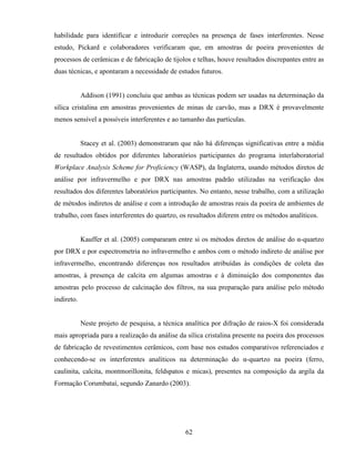 62
habilidade para identificar e introduzir correções na presença de fases interferentes. Nesse
estudo, Pickard e colaboradores verificaram que, em amostras de poeira provenientes de
processos de cerâmicas e de fabricação de tijolos e telhas, houve resultados discrepantes entre as
duas técnicas, e apontaram a necessidade de estudos futuros.
Addison (1991) concluiu que ambas as técnicas podem ser usadas na determinação da
sílica cristalina em amostras provenientes de minas de carvão, mas a DRX é provavelmente
menos sensível a possíveis interferentes e ao tamanho das partículas.
Stacey et al. (2003) demonstraram que não há diferenças significativas entre a média
de resultados obtidos por diferentes laboratórios participantes do programa interlaboratorial
Workplace Analysis Scheme for Proficiency (WASP), da Inglaterra, usando métodos diretos de
análise por infravermelho e por DRX nas amostras padrão utilizadas na verificação dos
resultados dos diferentes laboratórios participantes. No entanto, nesse trabalho, com a utilização
de métodos indiretos de análise e com a introdução de amostras reais da poeira de ambientes de
trabalho, com fases interferentes do quartzo, os resultados diferem entre os métodos analíticos.
Kauffer et al. (2005) compararam entre si os métodos diretos de análise do α-quartzo
por DRX e por espectrometria no infravermelho e ambos com o método indireto de análise por
infravermelho, encontrando diferenças nos resultados atribuídas às condições de coleta das
amostras, à presença de calcita em algumas amostras e à diminuição dos componentes das
amostras pelo processo de calcinação dos filtros, na sua preparação para análise pelo método
indireto.
Neste projeto de pesquisa, a técnica analítica por difração de raios-X foi considerada
mais apropriada para a realização da análise da sílica cristalina presente na poeira dos processos
de fabricação de revestimentos cerâmicos, com base nos estudos comparativos referenciados e
conhecendo-se os interferentes analíticos na determinação do α-quartzo na poeira (ferro,
caulinita, calcita, montmorillonita, feldspatos e micas), presentes na composição da argila da
Formação Corumbataí, segundo Zanardo (2003).
 