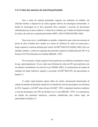 63
3.3.1 Coleta das amostras de material particulado
Para a coleta do material particulado suspenso nos ambientes de trabalho, são
utilizados bombas e dispositivos de coleta segundo critérios de amostragem normatizados. A
bomba de amostragem do ar deve apresentar fluxo constante e necessita ser previamente
calibrada para que se possa conhecer o volume de ar coletado, que é obtido em função do tempo
de coleta e da vazão do ar aspirado pela bomba (ABNT, 1988; FUNDACENTRO, 2002).
Para evitar erros e variabilidades na medida, o dispositivo para coleta das amostras da
poeira de sílica cristalina deve atender aos valores de eficiência de coleta em massa para a
fração respirável, conforme definido pelo critério ACGIH
®
/ISO/CEN (NIOSH, 2002). Deve ser
atendido, também, o critério de separação das partículas respiráveis estabelecido pela NR 15 da
Portaria 3214/78 do Ministério do Trabalho (BRASIL, 1978).
Por convenção, a fração respirável inclui partículas com diâmetro aerodinâmico menor
do que, aproximadamente, 10 µm, tendo uma eficiência de coleta de 50% para partículas com
um diâmetro aerodinâmico em torno de 4 µm (NIOSH, 2002). As características de seleção de
tamanhos da fração respirável, segundo a convenção ACGIH
®
/ISO/CEN, são apresentadas no
Quadro 3.1.
O critério legal brasileiro apenas difere do critério internacional harmonizado de
seleção de tamanho de partículas respiráveis no tamanho de corte da amostragem com eficiência
de 50%. Enquanto a ACGIH
®
adota 4,0 µm (ACGIH®
, 1993), a legislação brasileira estabelece
o corte da amostragem com 50% de eficiência em 3,5 µm (BRASIL, 1978). As características
de seleção das partículas respiráveis, conforme estabelecidas pelo critério legal, são
apresentadas no Quadro 3.2.
 