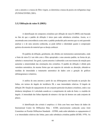 66
com a amostra e a massa do filtro virgem, se determina a massa da poeira em miligramas (mg)
(FUNDACENTRO, 2001).
3.3.3 Difração de raios-X (DRX)
A identificação de compostos cristalinos por difração de raios-X (DRX) está baseada
no fato de que o padrão de difração é único para cada substância cristalina. Assim, se é
encontrada uma concordância exata entre o padrão produzido pela amostra que se está querendo
analisar e o de uma amostra conhecida, se pode definir a identidade quanto à composição
química da amostra do material que se deseja conhecer.
Os padrões de difração, geralmente, são obtidos em instrumentos automatizados, onde
a fonte de raios-X é um tubo com o filtro apropriado e uma amostra padrão, na forma de pó,
substitui o monocristal. Em geral, o porta-amostra é submetido a um movimento de rotação para
aumentar a aleatoriedade das orientações dos cristalitos. O padrão de difração é obtido pela
varredura automática, da mesma forma que um espectro de emissão ou absorção, obtendo-se
medidas de intensidade e tratamento automático de dados com a geração de gráficos
(difratogramas) e relatórios.
A análise de uma amostra a partir de seu difratograma está baseada na posição das
linhas, em termos do ângulo de incidência 2θ, e suas intensidades relativas. O ângulo de
difração 2θ é função do espaçamento de um conjunto particular de planos cristalinos, onde a sua
distância interplanar d é calculada usando-se o comprimento de onda da fonte e a medida do
ângulo. A intensidade das linhas depende do número e do tipo de átomos em cada conjunto de
planos.
A identificação dos cristais é empírica e é feita com base num banco de dados do
International Centre for Diffraction Data – ICDD, anteriormente conhecido como Joint
Committee on Powder Diffraction Standards – JCPDS, onde estão tabelados os espaçamentos d
e as intensidades relativas das linhas, para cada substância cristalina padrão (ICDD, 1978). As
 