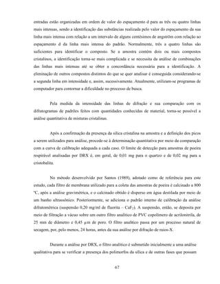 67
entradas estão organizadas em ordem de valor do espaçamento d para as três ou quatro linhas
mais intensas, sendo a identificação das substâncias realizada pelo valor do espaçamento da sua
linha mais intensa com relação a um intervalo de alguns centésimos de angström com relação ao
espaçamento d da linha mais intensa do padrão. Normalmente, três a quatro linhas são
suficientes para identificar o composto. Se a amostra contém dois ou mais compostos
cristalinos, a identificação torna-se mais complicada e se necessita da análise de combinações
das linhas mais intensas até se obter a concordância necessária para a identificação. A
eliminação de outros compostos distintos do que se quer analisar é conseguida considerando-se
a segunda linha em intensidade e, assim, sucessivamente. Atualmente, utilizam-se programas de
computador para contornar a dificuldade no processo de busca.
Pela medida da intensidade das linhas de difração e sua comparação com os
difratogramas de padrões feitos com quantidades conhecidas de material, torna-se possível a
análise quantitativa de misturas cristalinas.
Após a confirmação da presença da sílica cristalina na amostra e a definição dos picos
a serem utilizados para análise, procede-se à determinação quantitativa por meio da comparação
com a curva de calibração adequada a cada caso. O limite de detecção para amostras de poeira
respirável analisadas por DRX é, em geral, de 0,01 mg para o quartzo e de 0,02 mg para a
cristobalita.
No método desenvolvido por Santos (1989), adotado como de referência para este
estudo, cada filtro de membrana utilizado para a coleta das amostras de poeira é calcinado a 800
ºC, após a análise gravimétrica, e o calcinado obtido é disperso em água destilada por meio de
um banho ultrassônico. Posteriormente, se adiciona o padrão interno de calibração da análise
difratométrica (suspensão 0,20 mg/ml de fluorita – CaF2). A suspensão, então, se deposita por
meio de filtração a vácuo sobre um outro filtro analítico de PVC copolímero de acrilonitrila, de
25 mm de diâmetro e 0,45 µm de poro. O filtro analítico passa por um processo natural de
secagem, por, pelo menos, 24 horas, antes da sua análise por difração de raios-X.
Durante a análise por DRX, o filtro analítico é submetido inicialmente a uma análise
qualitativa para se verificar a presença dos polimorfos da sílica e de outras fases que possam
 