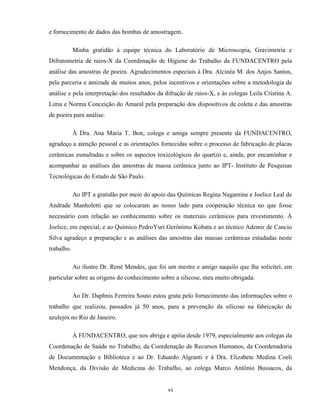 vi
e fornecimento de dados das bombas de amostragem.
Minha gratidão à equipe técnica do Laboratório de Microscopia, Gravimetria e
Difratometria de raios-X da Coordenação de Higiene do Trabalho da FUNDACENTRO pela
análise das amostras de poeira. Agradecimentos especiais à Dra. Alcinéa M. dos Anjos Santos,
pela parceria e amizade de muitos anos, pelos incentivos e orientações sobre a metodologia de
análise e pela interpretação dos resultados da difração de raios-X, e às colegas Leila Cristina A.
Lima e Norma Conceição do Amaral pela preparação dos dispositivos de coleta e das amostras
de poeira para análise.
À Dra. Ana Maria T. Bon, colega e amiga sempre presente da FUNDACENTRO,
agradeço a atenção pessoal e as orientações fornecidas sobre o processo de fabricação de placas
cerâmicas esmaltadas e sobre os aspectos toxicológicos do quartzo e, ainda, por encaminhar e
acompanhar as análises das amostras de massa cerâmica junto ao IPT- Instituto de Pesquisas
Tecnológicas do Estado de São Paulo.
Ao IPT a gratidão por meio do apoio das Químicas Regina Nagamine e Joelice Leal de
Andrade Manholetti que se colocaram ao nosso lado para cooperação técnica no que fosse
necessário com relação ao conhecimento sobre os materiais cerâmicos para revestimento. À
Joelice, em especial, e ao Químico PedroYuri Gerônimo Kobata e ao técnico Ademir de Cancio
Silva agradeço a preparação e as análises das amostras das massas cerâmicas estudadas neste
trabalho.
Ao ilustre Dr. René Mendes, que foi um mestre e amigo naquilo que lhe solicitei, em
particular sobre as origens do conhecimento sobre a silicose, meu muito obrigada.
Ao Dr. Daphnis Ferreira Souto estou grata pelo fornecimento das informações sobre o
trabalho que realizou, passados já 50 anos, para a prevenção da silicose na fabricação de
azulejos no Rio de Janeiro.
À FUNDACENTRO, que nos abriga e apóia desde 1979, especialmente aos colegas da
Coordenação de Saúde no Trabalho, da Coordenação de Recursos Humanos, da Coordenadoria
de Documentação e Biblioteca e ao Dr. Eduardo Algranti e à Dra. Elizabete Medina Coeli
Mendonça, da Divisão de Medicina do Trabalho, ao colega Marco Antônio Bussacos, da
 