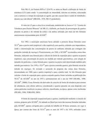69
Pela NR-15, da Portaria MTb nº 3214/78, se adota no Brasil a definição de limite de
tolerância (LT) como sendo: “a concentração ou intensidade, máxima ou mínima, relacionada
com a natureza e o tempo de exposição ao agente, que não causará dano à saúde do trabalhador,
durante sua vida laboral” (BRASIL, 1978, NR-15-preâmbulo).
O valor do LT para a sílica livre cristalizada, estabelecido no Anexo nº 12: “Limites de
Tolerância para Poeiras Minerais” da NR-15, é definido, em função da porcentagem de quartzo
presente na poeira e do método de coleta e de análise utilizado, por meio de três fórmulas
anteriormente recomendadas pela ACGIH
®
.
Em 1962, a associação americana havia adotado a primeira dessas fórmulas como
TLV
®
para a poeira total (respirável e não respirável) com quartzo, coletada com impactadores,
sendo a determinação das concentrações de poeira no ambiente efetuada por contagem das
partículas (método do impinger). Posteriormente, em 1968, a ACGIH
®
recomendou outras duas
fórmulas, indicando uma fórmula para o cálculo do limite de exposição para o quartzo na poeira
respirável, cuja concentração de poeira era medida por método gravimétrico, com seleção de
tamanho de partículas, e outra fórmula para o quartzo na poeira total determinada também pelo
método gravimétrico. Em 1970, o TLV
®
para a poeira contendo quartzo, pela fórmula inicial do
método do impinger, foi revisado e acrescido da proposta das outras duas fórmulas,
recomendadas em 1968, para a poeira respirável e para a poeira total. As três fórmulas para
calcular o limite de exposição para a poeira contendo quartzo foram incluídas na publicação dos
TLVs
®
da ACGIH
®
no ano de 1972 e permaneceram até o ano de 1985 (HEARL, 1998;
ACGIH
®
, 2006b). Essas fórmulas são derivadas do conceito de limite de tolerância para mistura
de substâncias, com efeitos aditivos, considerando o quartzo presente em uma dispersão com
outras partículas insolúveis ou pouco solúveis, classificadas, na época, apenas como incômodas
(HEARL, 1998; TORLONI, 2003).
O limite de exposição ocupacional para o quartzo, estabelecido mediante o conceito de
mistura, proposto pela ACGIH
®
, foi adotado no Brasil por meio das mesmas fórmulas indicadas
pela ACGIH
®
, apenas corrigidas para a jornada de trabalho de 48 horas semanais, em vigor à
época, por constar das listas de TLVs
®
para os anos de 1977 e de 1978, utilizadas como
 