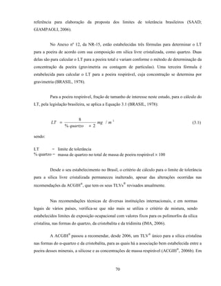 70
referência para elaboração da proposta dos limites de tolerância brasileiros (SAAD;
GIAMPAOLI, 2006).
No Anexo nº 12, da NR-15, estão estabelecidas três fórmulas para determinar o LT
para a poeira de acordo com sua composição em sílica livre cristalizada, como quartzo. Duas
delas são para calcular o LT para a poeira total e variam conforme o método de determinação da
concentração da poeira (gravimetria ou contagem de partículas). Uma terceira fórmula é
estabelecida para calcular o LT para a poeira respirável, cuja concentração se determina por
gravimetria (BRASIL, 1978).
Para a poeira respirável, fração de tamanho de interesse neste estudo, para o cálculo do
LT, pela legislação brasileira, se aplica a Equação 3.1 (BRASIL, 1978):
3
/
2%
8
mmg
quartzo
LT
+
= (3.1)
sendo:
LT = limite de tolerância
% quartzo = massa de quartzo no total de massa de poeira respirável × 100
Desde o seu estabelecimento no Brasil, o critério de cálculo para o limite de tolerância
para a sílica livre cristalizada permaneceu inalterado, apesar das alterações ocorridas nas
recomendações da ACGIH®
, que tem os seus TLVs
®
revisados anualmente.
Nas recomendações técnicas de diversas instituições internacionais, e em normas
legais de vários países, verifica-se que não mais se utiliza o critério de mistura, sendo
estabelecidos limites de exposição ocupacional com valores fixos para os polimorfos da sílica
cristalina, nas formas do quartzo, da cristobalita e da tridimita (IMA, 2006).
A ACGIH®
passou a recomendar, desde 2006, um TLV®
único para a sílica cristalina
nas formas do α-quartzo e da cristobalita, para as quais há a associação bem estabelecida entre a
poeira desses minerais, a silicose e as concentrações de massa respirável (ACGIH®
, 2006b). Em
 