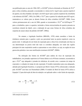 71
sua publicação para os anos de 1986-1987, a ACGIH®
já havia eliminado as fórmulas do TLV®
para a sílica cristalina, passando a recomendar os valores de 0,1 mg/m³ para a poeira respirável
do quartzo, da sílica fundida e da trípoli e de 0,05 mg/m³ para a poeira respirável da cristobalita
e da tridimita (ACGIH®
, 1985). Em 2000, o TLV®
para o quartzo foi reduzido para 0,05 mg/m³,
mantendo-se os valores para as demais formas da sílica cristalina (ACGIH®
, 2000). Esses
valores permaneceram até o ano de 2006, quando se recomendou o TLV
®
de 0,025mg/m³ (R)3
para a cristobalita e para o α-quartzo, incluindo a forma microcristalina do quartzo presente na
ocorrência mineral da trípoli, com a indicação de que essas formas de sílica cristalina são
suspeitas de causar câncer de pulmão (ACGIH®
, 2006a).
No entanto, a legislação brasileira (BRASIL, 1978) ainda considera o limite de
tolerância somente para o quartzo e pelo seu percentual tanto na poeira respirável, como na
poeira total. A indicação de um limite de exposição para a sílica livre cristalizada com base na
sua determinação na poeira total não mais se considera adequada, em razão das regiões
principais do trato respiratório aonde se apresentam os seus efeitos, ou seja, na região de troca
gasosa dos pulmões e nas suas ramificações terminais (ACGIH®
, 2006b).
Na utilização dos limites da ACGIH®
para análise do risco de exposição dos
trabalhadores, em jornadas superiores às 8 horas diárias ou às 40 horas semanais, recomenda-se
que o TLV®
seja adequado à jornada de referência, de acordo com o aumento do tempo de
exposição e a redução do tempo de não exposição. O modelo matemático para essa adequação,
adotado pela legislação brasileira, é o proposto por Brief e Scala (1975), referenciado e indicado
pela ACGIH®
com base em Paustenbach (2000). O modelo de Brief & Scala (1975) utiliza a
Equação 3.2 para derivação do fator de redução a ser aplicado sobre o valor limite de exposição.
128
16840 h
x
h
FR
−
= (3.2)
_____________________
3(R) notação de respirável
 