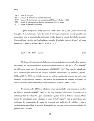 72
onde:
FR = fator de redução
40 = jornada de trabalho de referência (horas)
168 = número de horas totais em uma semana (24 horas × 7 dias = 168)
128 = tempo de não exposição durante a semana (168 − 40 horas)
h = tempo da jornada real (horas)
A partir da aplicação do FR calculado sobre o TLV®
da ACGIH®
, como indicado na
Equação 3.3, se determina o valor do limite de exposição ocupacional (LEO) ajustado para
comparação com as concentrações ambientais obtidas durante a jornada de trabalho avaliada.
Esse modelo de correção não é aplicado para jornadas de trabalho menores do que 7 a 8 horas
por dia ou 35 horas por semana (BRIEF; SCALA, 1975).
LEO = FR x TLV®
mg /m³ (3.3)
No desenvolvimento deste trabalho, para interpretação das concentrações de α-quartzo,
encontradas nas empresas avaliadas, se utilizou como referência o valor do TLV
®
da ACGIH
®
de 0,05 mg/m³ para a poeira de quartzo respirável (ACGIH
®
, 2005). Esse valor foi adotado por
ser a recomendação publicada por diversas entidades internacionais de referência (NIOSH,
2002; ACGIH
®
, 2005), no período em que se iniciou a coleta das amostras de poeira nas
empresas de revestimento cerâmico, e em função das limitações dos métodos de coleta e de
análise utilizados para a determinação da sílica cristalina na poeira (NIOSH, 2002).
No entanto, pelos LEO’s de referência serem recomendados para jornadas de trabalho
de 40 horas semanais (ACGIH
®
, 2005), o valor de 0,05 mg/m³ foi corrigido, de acordo com o
critério de Brief & Scala (1975), para a jornada em vigor no Brasil de 44 horas semanais. Dessa
forma, foi considerado como referência o valor de 0,04 mg/m³(R)
para a interpretação dos
resultados de concentração de poeira de α-quartzo nos ambientes de trabalho e para a
verificação da necessidade de controle dessa poeira nas empresas de revestimento cerâmico do
pólo de Santa Gertrudes.
 