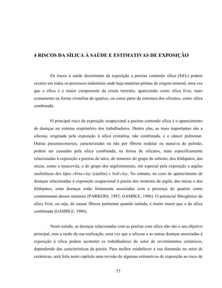 73
4 RISCOS DA SÍLICA À SAÚDE E ESTIMATIVAS DE EXPOSIÇÃO
Os riscos à saúde decorrentes da exposição a poeiras contendo sílica (SiO2) podem
ocorrer em todos os processos industriais onde haja matérias-primas de origem mineral, uma vez
que a sílica é o maior componente da crosta terrestre, aparecendo como sílica livre, mais
comumente na forma cristalina do quartzo, ou como parte da estrutura dos silicatos, como sílica
combinada.
O principal risco da exposição ocupacional a poeiras contendo sílica é o aparecimento
de doenças no sistema respiratório dos trabalhadores. Dentre elas, as mais importantes são a
silicose, originada pela exposição à sílica cristalina, não combinada, e o câncer pulmonar.
Outras pneumoconioses, caracterizadas ou não por fibrose nodular ou massiva do pulmão,
podem ser causadas pela sílica combinada, na forma de silicatos, mais especificamente
relacionadas à exposição a poeiras de talco, de minerais do grupo do asbesto, dos feldspatos, das
micas, como a muscovita, e do grupo dos argilominerais, em especial pela exposição a argilas
cauliníticas dos tipos china-clay (caulim) e ball-clay. No entanto, no caso do aparecimento de
doenças relacionadas à exposição ocupacional à poeira dos minerais da argila, das micas e dos
feldspatos, estas doenças estão fortemente associadas com a presença do quartzo como
contaminante desses minerais (PARKERS, 1982; GAMBLE, 1986). O potencial fibrogênico da
sílica livre, ou seja, de causar fibrose pulmonar quando inalada, é muito maior que o da sílica
combinada (GAMBLE, 1986).
Neste estudo, as doenças relacionadas com as poeiras com sílica não são o seu objetivo
principal, mas a razão da sua realização, uma vez que a silicose e as outras doenças associadas à
exposição à sílica podem acometer os trabalhadores do setor de revestimentos cerâmicos,
dependendo das características da poeira. Para melhor estabelecer a sua dimensão no setor de
cerâmicas, será feita neste capítulo uma revisão de algumas estimativas de exposição ao risco de
 