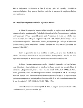74
doenças respiratórias, especialmente ao risco de silicose, com a sua casuística e prevalência
entre os trabalhadores desse setor no Brasil, em particular do segmento de materiais cerâmicos
para revestimento.
4.1 Silicose e doenças associadas à exposição à sílica
A silicose é um tipo de pneumoconiose conhecida há muito tempo. A definição de
pneumoconiose foi adotada pela IV Conferência Internacional sobre Pneumoconioses, realizada
em Bucarest, em 1971, e é entendida como sendo “o acúmulo de poeira nos pulmões e as
reações tissulares provocadas pela sua presença” (David, 1998, p.10.36). Sua associação com o
risco de câncer de pulmão é mais recente, estando já comprovado que a inalação de poeiras na
forma do quartzo ou da cristobalita é causadora do câncer em situações experimentais e em
humanos (IARC, 1997).
Dentre os polimorfos da sílica cristalina, o quartzo, por ser o mais abundante na
natureza e a variação mais estável em condições normais de temperatura e pressão, é o mais
importante como agente de risco do aparecimento da doença entre os trabalhadores.
A silicose é uma doença pulmonar, crônica e incurável, progressiva e irreversível, que
pode determinar a incapacidade para o trabalho, invalidez, aumento da susceptibilidade à
tuberculose e, freqüentemente, levar ao óbito o paciente afetado (GOELZER; HANDAR, 2001).
Ocorre, geralmente, como uma fibrose pulmonar nodular difusa (NIOSH, 2002). Esta doença
pulmonar, algumas vezes assintomática, depende da inalação e da deposição, na região de troca
gasosa dos pulmões, de partículas de sílica cristalina respirável, ou seja, com diâmetros menores
do que 10 µm (IARC, 1987; ZISKIND; JONES; WEIL, 1976).
De acordo com diversos autores (NIOSH, 2002, p. 23), para que um trabalhador venha
a contrair a silicose, deve-se considerar que:
 