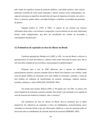 76
pelo estado da superfície externa da partícula (defeitos, reatividade química, entre outros),
partículas cristalinas de sílica recém fraturadas e fatores externos como contaminantes, em
especial a presença na superfície das partículas de traços de impurezas de metais, tais como o
ferro e o alumínio, podem afetar a atividade biológica e modificar a toxicidade das partículas
de quartzo.
Segundo Guthrie Jr. (1997, p 1003), “a espécie de um mineral, por fornecer
informação direta sobre a sua estrutura e composição, é provavelmente um dos mais importantes
fatores, ainda negligenciados, que deve ser considerado nos estudos de toxicidade e
carcinogênese das partículas”.
4.2 Estimativas de exposição ao risco de silicose no Brasil
Conforme apontado por Mendes et al. (2002, p. 838), “no caso do Brasil, a silicose é a
pneumoconiose de maior prevalência e, embora venha sendo observada há tantos anos, não se
tem uma idéia completa de sua ocorrência, numa perspectiva epidemiológica”.
Projeções para o ano de 2000 indicavam que o número de trabalhadores
potencialmente expostos a poeiras contendo sílica no Brasil seria superior a seis milhões, sendo
cerca de quatro milhões na construção civil, meio milhão na mineração e garimpo, e acima de
dois milhões em indústrias de transformação de minerais, metalurgia, indústria química,
borracha, cerâmicas e vidros (GOELZER; HANDAR, 2001).
Em estudo mais recente, Ribeiro (2003, p. 99) aponta que “em 2001, os setores com
maior freqüência de exposição a poeiras contendo sílica foram o da construção civil, seguido do
setor de minerais não metálicos (cerâmica, vidro e cimento).”
Nas estimativas do risco de silicose no Brasil, deve-se considerar que os dados
disponíveis são indicativos da exposição à sílica em trabalhadores economicamente ativos
vinculados ao mercado formal e que, por observações subjetivas, o risco de exposição pode ser
bem maior entre os trabalhadores do mercado informal da economia (RIBEIRO, 2003).
 