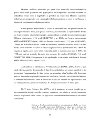 77
Devemos considerar, no entanto, que, apesar dessa imprecisão, os dados disponíveis
para o setor formal já indicam uma população de risco importante. Se forem analisados os
indicadores oficiais sobre a magnitude e a gravidade da silicose nos diferentes segmentos
industriais, em comparação com a população trabalhadora exposta ao risco, se verifica que o
número de casos da doença não é representativo.
Como apontado anteriormente, a silicose é considerada uma das pneumoconioses de
maior prevalência no Brasil, com grande ocorrência, principalmente, na região sudeste, devido
ao desenvolvimento industrial apresentado, segundo indicam os estudos pioneiros realizados por
Nébias e colaboradores (1940 apud MINERVINO et al., 1964), por Ferraz e outros autores
(1952 apud MINERVINO et al., 1964), por Gusmão e colaboradores (1952 apud MINERVINO,
1964) e por Minervino e colegas (1964). No trabalho de Minervino, realizado no SESI de São
Paulo, foram analisados 278 casos de silicose diagnosticados no período entre 1947 e 1963. As
origens de alguns desses casos foram pesquisadas junto às indústrias, nos anos de 1951 e de
1952, por meio da avaliação da poeira dos ambientes de trabalho (GUSMÃO, 1952 apud
MINERVINO, 1964). Esses estudos foram corroborados pelos estudos posteriores de Mendes
(1979), Morrone (1980) e Bagatin (1995).
Analisando-se as estatísticas da Previdência Social (BRASIL, 2005), observa-se que
ainda não há, para fins de concessão de benefícios acidentários, um número significativo de
registros da “pneumoconiose devida a poeiras que contenham sílica” (código J62), dentro das
doenças do aparelho respiratório, conforme a Classificação Estatística Internacional de Doenças
e Problemas Relacionados à Saúde (CID 10). Isso se deve, no entender dos especialistas da área
de saúde ocupacional, a uma sub-notificação das doenças ocupacionais, de forma geral.
Há 33 anos, Goelzer e Cox (1974, p. v) já apontavam a mesma situação que se
encontra nos dias de hoje, em todos os setores produtivos, com relação ao reconhecimento das
doenças ocupacionais e suas causas. Em especial, no ramo da indústria da construção, os autores
constataram:
Embora no Brasil as estatísticas relativas aos acidentes de trabalho nos vários
ramos de atividade sejam ainda deficientes, é sabido que a indústria da
construção civil caracteriza-se por apresentar uma das mais elevadas
 