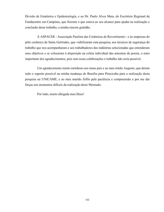 vii
Divisão de Estatística e Epidemiologia, e ao Dr. Paulo Alves Maia, do Escritório Regional da
Fundacentro em Campinas, que fizeram o que estava ao seu alcance para ajudar na realização e
conclusão deste trabalho, a minha sincera gratidão.
À ASPACER - Associação Paulista das Cerâmicas de Revestimento - e às empresas do
pólo cerâmico de Santa Gertrudes, que viabilizaram esta pesquisa, aos técnicos de segurança do
trabalho que nos acompanharam e aos trabalhadores das indústrias selecionadas que entenderam
seus objetivos e se colocaram à disposição na coleta individual das amostras de poeira, o mais
importante dos agradecimentos, pois sem essas colaborações o trabalho não seria possível.
Um agradecimento muito carinhoso aos meus pais e ao meu irmão Augusto, que deram
todo o suporte possível na minha mudança de Brasília para Piracicaba para a realização desta
pesquisa na UNICAMP, e ao meu marido Jófilo pela paciência e compreensão e por me dar
forças nos momentos difíceis da realização deste Mestrado.
Por tudo, muito obrigada meu Deus!
 
