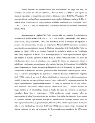 79
Mesmo havendo um reconhecimento bem documentado, ao longo dos anos, da
ocorrência de silicose no setor de cerâmicas, a base de dados DATAPREV, que registra os
dados da previdência social, aponta nesse setor, no Brasil, no período de 1998 a 2003, apenas 47
casos de silicose com benefícios previdenciários, envolvendo trabalhadores na faixa de 28 a 61
anos de idade, considerando os empregados nas atividades econômicas com os códigos CNAE
23.42-7, 23.41-9 e 23.49-4, de acordo com a classificação nacional de atividades econômicas
(IBGE, 2007).
Alguns estudos no estado de São Paulo, como os relativos à indústria de cerâmicas dos
municípios de Jundiaí (NOGUEIRA et al., 1981) e de Pedreira (MORRONE, 1980; GANA
SOTO et al., 1981; OLIVEIRA, 1998), são indicativos de que as situações de exposição a
poeiras com sílica cristalina no setor são importantes. Morrone (1980) apresentou e analisou
casos de silicose registrados no Serviço de Medicina Industrial do SESI (SMI) de São Paulo, no
período de 1960 a 1979, e no Instituto Nacional da Assistência Médica e da Previdência
(INAMPS), no período de 1975 a 1979. A maior proporção de casos registrados nesses órgãos
era referente à indústria cerâmica. Ribeiro, Koga e Santos (1980) analisaram 101 casos de
trabalhadores desse ramo de atividade, com suspeita de silicose ou diagnóstico clínico e
radiológico confirmados, encaminhados pelo Instituto Nacional de Previdência Social (INPS)
para o laboratório de função pulmonar do Hospital Central da Irmandade da Santa Casa de
Misericórdia de São Paulo. Noventa e quatro deles eram provenientes do município de Jundiaí,
onde se localizava a maior parte das indústrias de cerâmicas do estado de São Paulo. Nogueira
et al. (1981), a partir de um caso de silicose identificado no segmento de cerâmica sanitária, em
Jundiaí, evidenciou um grave problema no setor, com o registro de 76 casos entre ceramistas da
região. Posteriormente, Bagatin (1988) avaliou 139 casos em processos do INPS de Jundiaí,
onde prevalece a atividade de cerâmica sanitária. Dentre esses casos, 111 eram da indústria de
louça sanitária e 10 trabalhadores tinham a função de oleiro em empresas de cerâmicas
vermelhas. Gana Soto e colaboradores (1981) conduziram estudo pioneiro sobre as
concentrações de sílica livre cristalizada nos ambientes de trabalho das indústrias de cerâmicas
da cidade de Pedreira, cuja atividade principal era a fabricação de isoladores elétricos, louça de
mesa e porcelana artística, e, posteriormente, Oliveira (1998) estudou a prevalência da silicose
entre os seus trabalhadores. No estudo de Oliveira (1998), um dos únicos sobre a prevalência de
silicose pulmonar no setor de cerâmicas, foi demonstrado uma prevalência de 4,7% numa
 
