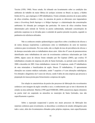 81
Taveira (1958; 1960). Nesse estudo, foi efetuado um levantamento sobre as condições dos
ambientes de trabalho da maior fábrica de azulejos existente no Brasil, na época, a Klabin
Irmãos & Cia., que empregava 2.200 trabalhadores. Foram coletadas amostras do ar para análise
de sílica cristalina, chumbo e zinco. As amostras de poeira se obtiveram com impactadores
como o Greenburg Smith Impinger e o Midget Impinger e a determinação das concentrações
ambientais foi efetuada por contagem das partículas. Os teores de sílica cristalina foram
determinados pelo método de Talvitie na poeira sedimentada, indicando concentrações de
partículas suspensas no ar elevadas para o conteúdo de quartzo presente na poeira, segundo os
parâmetros de referência utilizados.
Não se conhecem estudos epidemiológicos específicos sobre a incidência da silicose e
de outras doenças respiratórias e pulmonares entre os trabalhadores do setor de materiais
cerâmicos para revestimento. Por essa razão, não se dispõe da taxa de prevalência da silicose e
de doenças associadas entre os trabalhadores desse setor. Além dos 47 casos de pneumoconiose
identificados entre trabalhadores do setor de revestimentos cerâmicos relacionados por Lido
(2004), alguns casos de silicose foram relatados por De Capitani (2005), que avaliou 55
trabalhadores oriundos de empresas do pólo de Santa Gertrudes, no período entre setembro de
2000 e dezembro de 2003. Estes trabalhadores vieram de 15 empresas, sendo 27 trabalhadores
de uma mineradora e beneficiadora de argila. Desses 55 trabalhadores, 15 apresentaram
alterações nos exames médicos realizados, sendo 7 suspeitos e 8 com alterações radiológicas.
Foi efetuado o diagnóstico de 5 casos de silicose, sendo 4 deles de uma empresa que processa a
preparação de massa pronta para fornecimento a empresas da região.
Em relação às características da poeira dos processos de fabricação dos revestimentos
cerâmicos com moagem da argila vermelha a seco, o conhecimento que se tem é decorrente de
estudos na área ambiental. Martins (1996 apud FERRARI, 2000) caracterizou alguns elementos
na poeira total em suspensão na atmosfera no município de Santa Gertrudes, mas não
especificamente o quartzo.
Sobre a exposição ocupacional à poeira nos atuais processos de fabricação dos
materiais cerâmicos para revestimento, se desconhece a existência de estudos abrangentes para
todo o setor, além dos levantamentos efetuados pelas próprias empresas, mais especificamente
 