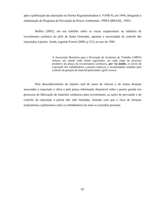 82
após a publicação das alterações na Norma Regulamentadora n. 9 (NR-9), em 1994, obrigando a
implantação do Programa de Prevenção de Riscos Ambientais - PPRA (BRASIL, 1995).
Buffon (2002), em seu trabalho sobre os riscos ocupacionais na indústria de
revestimento cerâmico do pólo de Santa Gertrudes, apontou a necessidade de controle das
exposições à poeira. Ainda, segundo Ferrari (2000, p.121), no ano de 1986:
A Associação Brasileira para a Prevenção de Acidentes de Trabalho (ABPA)
efetuou um estudo onde foram registrados, em cada etapa do processo
produtivo de placas de revestimentos cerâmicos, por via úmida, os níveis de
exposição dos trabalhadores a poeiras inaláveis e recomendadas medidas para
controle da geração de material particulado. [grifo nosso].
Pelo desconhecimento do número real de casos de silicose e de outras doenças
associadas à exposição à sílica e pela pouca informação disponível sobre a poeira gerada nos
processos de fabricação de materiais cerâmicos para revestimento, as ações de prevenção e de
controle da exposição à poeira têm sido limitadas, fazendo com que o risco de doenças
respiratórias e pulmonares entre os trabalhadores do setor se considere presente.
 