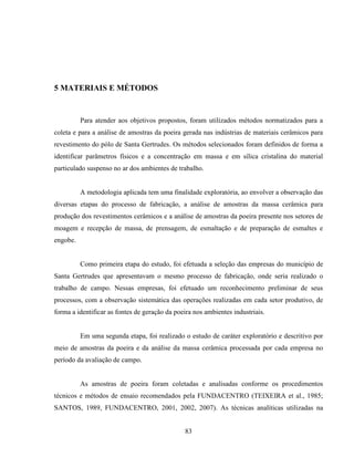 83
5 MATERIAIS E MÉTODOS
Para atender aos objetivos propostos, foram utilizados métodos normatizados para a
coleta e para a análise de amostras da poeira gerada nas indústrias de materiais cerâmicos para
revestimento do pólo de Santa Gertrudes. Os métodos selecionados foram definidos de forma a
identificar parâmetros físicos e a concentração em massa e em sílica cristalina do material
particulado suspenso no ar dos ambientes de trabalho.
A metodologia aplicada tem uma finalidade exploratória, ao envolver a observação das
diversas etapas do processo de fabricação, a análise de amostras da massa cerâmica para
produção dos revestimentos cerâmicos e a análise de amostras da poeira presente nos setores de
moagem e recepção de massa, de prensagem, de esmaltação e de preparação de esmaltes e
engobe.
Como primeira etapa do estudo, foi efetuada a seleção das empresas do município de
Santa Gertrudes que apresentavam o mesmo processo de fabricação, onde seria realizado o
trabalho de campo. Nessas empresas, foi efetuado um reconhecimento preliminar de seus
processos, com a observação sistemática das operações realizadas em cada setor produtivo, de
forma a identificar as fontes de geração da poeira nos ambientes industriais.
Em uma segunda etapa, foi realizado o estudo de caráter exploratório e descritivo por
meio de amostras da poeira e da análise da massa cerâmica processada por cada empresa no
período da avaliação de campo.
As amostras de poeira foram coletadas e analisadas conforme os procedimentos
técnicos e métodos de ensaio recomendados pela FUNDACENTRO (TEIXEIRA et al., 1985;
SANTOS, 1989, FUNDACENTRO, 2001, 2002, 2007). As técnicas analíticas utilizadas na
 