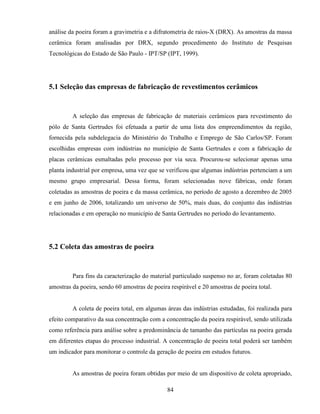 84
análise da poeira foram a gravimetria e a difratometria de raios-X (DRX). As amostras da massa
cerâmica foram analisadas por DRX, segundo procedimento do Instituto de Pesquisas
Tecnológicas do Estado de São Paulo - IPT/SP (IPT, 1999).
5.1 Seleção das empresas de fabricação de revestimentos cerâmicos
A seleção das empresas de fabricação de materiais cerâmicos para revestimento do
pólo de Santa Gertrudes foi efetuada a partir de uma lista dos empreendimentos da região,
fornecida pela subdelegacia do Ministério do Trabalho e Emprego de São Carlos/SP. Foram
escolhidas empresas com indústrias no município de Santa Gertrudes e com a fabricação de
placas cerâmicas esmaltadas pelo processo por via seca. Procurou-se selecionar apenas uma
planta industrial por empresa, uma vez que se verificou que algumas indústrias pertenciam a um
mesmo grupo empresarial. Dessa forma, foram selecionadas nove fábricas, onde foram
coletadas as amostras de poeira e da massa cerâmica, no período de agosto a dezembro de 2005
e em junho de 2006, totalizando um universo de 50%, mais duas, do conjunto das indústrias
relacionadas e em operação no município de Santa Gertrudes no período do levantamento.
5.2 Coleta das amostras de poeira
Para fins da caracterização do material particulado suspenso no ar, foram coletadas 80
amostras da poeira, sendo 60 amostras de poeira respirável e 20 amostras de poeira total.
A coleta de poeira total, em algumas áreas das indústrias estudadas, foi realizada para
efeito comparativo da sua concentração com a concentração da poeira respirável, sendo utilizada
como referência para análise sobre a predominância de tamanho das partículas na poeira gerada
em diferentes etapas do processo industrial. A concentração de poeira total poderá ser também
um indicador para monitorar o controle da geração de poeira em estudos futuros.
As amostras de poeira foram obtidas por meio de um dispositivo de coleta apropriado,
 