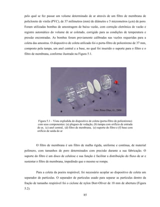 85
pelo qual se fez passar um volume determinado de ar através de um filtro de membrana de
policloreto de vinila (PVC), de 37 milímetros (mm) de diâmetro e 5 micrometros (µm) de poro.
Foram utilizadas bombas de amostragem de baixa vazão, com correção eletrônica de vazão e
registro automático do volume de ar coletado, corrigido para as condições de temperatura e
pressão encontradas. As bombas foram previamente calibradas nas vazões requeridas para a
coleta das amostras. O dispositivo de coleta utilizado foi o porta-filtro de poliestireno de 37 mm,
composto pela tampa, um anel central e a base, no qual foi inserido o suporte para o filtro e o
filtro de membrana, conforme ilustrado na Figura 5.1.
Figura 5.1 – Vista explodida do dispositivo de coleta (porta-filtro de poliestireno)
com seus componentes: (a) plugues de vedação, (b) tampa com orifício de entrada
do ar, (c) anel central, (d) filtro de membrana, (e) suporte do filtro e (f) base com
orifício de saída do ar
O filtro de membrana é um filtro de malha rígida, uniforme e contínua, de material
polímero, com tamanhos de poro determinados com precisão durante a sua fabricação. O
suporte do filtro é um disco de celulose e sua função é facilitar a distribuição do fluxo de ar e
sustentar o filtro de membrana, impedindo que o mesmo se rompa.
Para a coleta da poeira respirável, foi necessário acoplar ao dispositivo de coleta um
separador de partículas. O separador de partículas usado para separar as partículas dentro da
fração de tamanho respirável foi o ciclone de nylon Dorr-Oliver de 10 mm de abertura (Figura
5.2).
a
a
f
e
d
c
b
a Foto: Perez Dias, G., 2006.Foto: Pérez Díaz, G., 2006
 