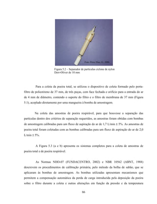 86
Figura 5.2 – Separador de partículas ciclone de nylon
Dorr-Oliver de 10 mm
Para a coleta da poeira total, se utilizou o dispositivo de coleta formado pelo porta-
filtro de poliestireno de 37 mm, de três peças, com face fechada e orifício para a entrada do ar
de 4 mm de diâmetro, contendo o suporte do filtro e o filtro de membrana de 37 mm (Figura
5.1), acoplado diretamente por uma mangueira à bomba de amostragem.
Na coleta das amostras de poeira respirável, para que houvesse a separação das
partículas dentro dos critérios de separação requeridos, as amostras foram obtidas com bombas
de amostragem calibradas para um fluxo de aspiração do ar de 1,7 L/min ± 5%. As amostras de
poeira total foram coletadas com as bombas calibradas para um fluxo de aspiração do ar de 2,0
L/min ± 5%.
A Figura 5.3 (a e b) apresenta os sistemas completos para a coleta de amostras de
poeira total e de poeira respirável.
As Normas NHO-07 (FUNDACENTRO, 2002) e NBR 10562 (ABNT, 1988)
descrevem os procedimentos de calibração primária, pelo método da bolha de sabão, que se
aplicaram às bombas de amostragem. As bombas utilizadas apresentam mecanismos que
permitem a compensação automática da perda de carga introduzida pela deposição da poeira
sobre o filtro durante a coleta e outras alterações em função da pressão e da temperatura
Foto: Pérez Díaz, G., 2006.
 