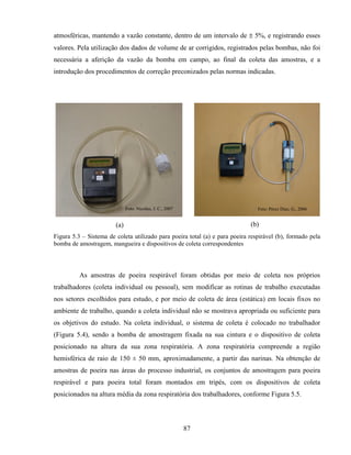 87
atmosféricas, mantendo a vazão constante, dentro de um intervalo de ± 5%, e registrando esses
valores. Pela utilização dos dados de volume de ar corrigidos, registrados pelas bombas, não foi
necessária a aferição da vazão da bomba em campo, ao final da coleta das amostras, e a
introdução dos procedimentos de correção preconizados pelas normas indicadas.
(a) (b)
Figura 5.3 – Sistema de coleta utilizado para poeira total (a) e para poeira respirável (b), formado pela
bomba de amostragem, mangueira e dispositivos de coleta correspondentes
As amostras de poeira respirável foram obtidas por meio de coleta nos próprios
trabalhadores (coleta individual ou pessoal), sem modificar as rotinas de trabalho executadas
nos setores escolhidos para estudo, e por meio de coleta de área (estática) em locais fixos no
ambiente de trabalho, quando a coleta individual não se mostrava apropriada ou suficiente para
os objetivos do estudo. Na coleta individual, o sistema de coleta é colocado no trabalhador
(Figura 5.4), sendo a bomba de amostragem fixada na sua cintura e o dispositivo de coleta
posicionado na altura da sua zona respiratória. A zona respiratória compreende a região
hemisférica de raio de 150 ± 50 mm, aproximadamente, a partir das narinas. Na obtenção de
amostras de poeira nas áreas do processo industrial, os conjuntos de amostragem para poeira
respirável e para poeira total foram montados em tripés, com os dispositivos de coleta
posicionados na altura média da zona respiratória dos trabalhadores, conforme Figura 5.5.
Foto: Pérez Díaz, G., 2006Foto: Nicolau, J. C., 2007
 
