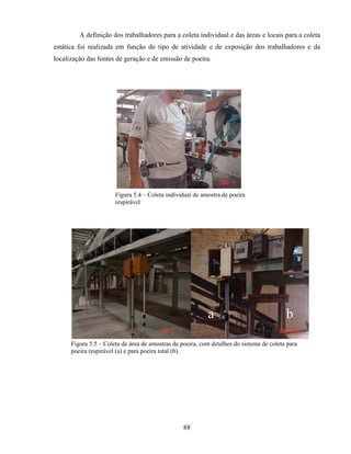 88
A definição dos trabalhadores para a coleta individual e das áreas e locais para a coleta
estática foi realizada em função do tipo de atividade e de exposição dos trabalhadores e da
localização das fontes de geração e de emissão de poeira.
Figura 5.4 – Coleta individual de amostra de poeira
respirável
Figura 5.5 – Coleta de área de amostras de poeira, com detalhes do sistema de coleta para
poeira respirável (a) e para poeira total (b).
a b
 