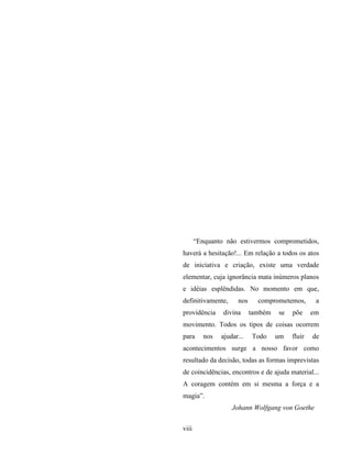 viii
“Enquanto não estivermos comprometidos,
haverá a hesitação!... Em relação a todos os atos
de iniciativa e criação, existe uma verdade
elementar, cuja ignorância mata inúmeros planos
e idéias esplêndidas. No momento em que,
definitivamente, nos comprometemos, a
providência divina também se põe em
movimento. Todos os tipos de coisas ocorrem
para nos ajudar... Todo um fluir de
acontecimentos surge a nosso favor como
resultado da decisão, todas as formas imprevistas
de coincidências, encontros e de ajuda material...
A coragem contém em si mesma a força e a
magia”.
Johann Wolfgang von Goethe
 