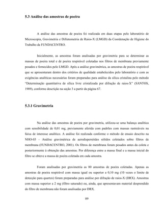 89
5.3 Análise das amostras de poeira
A análise das amostras de poeira foi realizada em duas etapas pelo laboratório de
Microscopia, Gravimetria e Difratometria de Raios-X (LMGD) da Coordenação de Higiene do
Trabalho da FUNDACENTRO.
Inicialmente, as amostras foram analisadas por gravimetria para se determinar as
massas de poeira total e de poeira respirável coletadas nos filtros de membrana previamente
pesados e fornecidos pelo LMGD. Após a análise gravimétrica, as amostras de poeira respirável
que se apresentaram dentro dos critérios de qualidade estabelecidos pelo laboratório e com as
exigências analíticas necessárias foram preparadas para análise da sílica cristalina pelo método
“Determinação quantitativa de sílica livre cristalizada por difração de raios-X” (SANTOS,
1989), conforme descrição na seção 3 a partir da página 67.
5.3.1 Gravimetria
Na análise das amostras de poeira por gravimetria, utilizou-se uma balança analítica
com sensibilidade de 0,01 mg, previamente aferida com padrões com massas rastreáveis na
faixa de interesse analítico. A análise foi realizada conforme o método de ensaio descrito na
NHO-03 – Análise gravimétrica de aerodispersóides sólidos coletados sobre filtros de
membrana (FUNDACENTRO, 2001). Os filtros de membrana foram pesados antes da coleta e
posteriormente à obtenção das amostras. Por diferença entre a massa final e a massa inicial do
filtro se obteve a massa de poeira coletada em cada amostra.
Foram analisadas por gravimetria as 80 amostras de poeira coletadas. Apenas as
amostras de poeira respirável com massa igual ou superior a 0,10 mg (10 vezes o limite de
detecção para quartzo) foram preparadas para análise por difração de raios-X (DRX). Amostras
com massa superior a 2 mg (filtro saturado) ou, ainda, que apresentavam material desprendido
do filtro de membrana não foram analisadas por DRX.
 