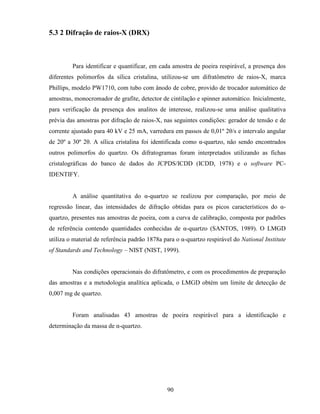 90
5.3 2 Difração de raios-X (DRX)
Para identificar e quantificar, em cada amostra de poeira respirável, a presença dos
diferentes polimorfos da sílica cristalina, utilizou-se um difratômetro de raios-X, marca
Phillips, modelo PW1710, com tubo com ânodo de cobre, provido de trocador automático de
amostras, monocromador de grafite, detector de cintilação e spinner automático. Inicialmente,
para verificação da presença dos analitos de interesse, realizou-se uma análise qualitativa
prévia das amostras por difração de raios-X, nas seguintes condições: gerador de tensão e de
corrente ajustado para 40 kV e 25 mA, varredura em passos de 0,01º 2θ/s e intervalo angular
de 20º a 30º 2θ. A sílica cristalina foi identificada como α-quartzo, não sendo encontrados
outros polimorfos do quartzo. Os difratogramas foram interpretados utilizando as fichas
cristalográficas do banco de dados do JCPDS/ICDD (ICDD, 1978) e o software PC-
IDENTIFY.
A análise quantitativa do α-quartzo se realizou por comparação, por meio de
regressão linear, das intensidades de difração obtidas para os picos característicos do α-
quartzo, presentes nas amostras de poeira, com a curva de calibração, composta por padrões
de referência contendo quantidades conhecidas de α-quartzo (SANTOS, 1989). O LMGD
utiliza o material de referência padrão 1878a para o α-quartzo respirável do National Institute
of Standards and Technology – NIST (NIST, 1999).
Nas condições operacionais do difratômetro, e com os procedimentos de preparação
das amostras e a metodologia analítica aplicada, o LMGD obtém um limite de detecção de
0,007 mg de quartzo.
Foram analisadas 43 amostras de poeira respirável para a identificação e
determinação da massa de α-quartzo.
 