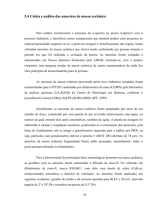 91
5.4 Coleta e análise das amostras de massa cerâmica
Para melhor correlacionar a presença do α-quartzo na poeira respirável com o
processo industrial, e identificar outros componentes que também podem estar presentes no
material particulado suspenso no ar, a partir da moagem e beneficiamento das argilas, foram
coletadas amostras da massa cerâmica que estava sendo conformada nas prensas durante o
período em que foi realizada a avaliação da poeira. As amostras foram coletadas e
armazenadas em frascos plásticos fornecidos pelo LMGD, retirando-se, com o próprio
recipiente, uma pequena porção da massa cerâmica da esteira transportadora da saída dos
silos principais de armazenamento para as prensas.
As amostras de massa cerâmica processada pelas nove indústrias estudadas foram
encaminhadas para o IPT/SP e analisadas por difratometria de raios-X (DRX) pelo laboratório
de análises químicas (L/LAQ/QI) do Centro de Metrologia em Química, conforme o
procedimento interno CMQ-LAQ-PE-QI-004 (DRX) (IPT, 1999).
Inicialmente, as amostras de massa cerâmica foram preparadas por meio de um
moinho de disco, constituído por uma panela de aço revestida interiormente com ágata, no
interior da qual existem dois anéis concêntricos, também de ágata. A panela de moagem foi
submetida à rotação e trepidação mecânica, produzindo-se a cominuição das partículas, pela
força de cisalhamento, até se atingir a granulometria requerida para a análise por DRX, ou
seja, partículas com granulometria inferior à peneira # ABNT 200 (abertura de 74 µm). As
amostras da massa cerâmica fragmentada foram então prensadas, manualmente, sobre o
porta-amostra utilizado no difratômetro.
Para a determinação das principais fases mineralógicas presentes na massa cerâmica,
as pastilhas com as amostras foram submetidas à difração de raios-X. Foi utilizado um
difratômetro de raios-X, marca RIGAKU, com tubo com ânodo de cobre (CuK-α),
monocromador automático e detector de cintilação. As amostras foram analisadas nas
seguintes condições: gerador de tensão e de corrente ajustado para 40 kV e 20 mA, intervalo
angular de 2º a 70º 2θ e varredura em passos de 0,1º 2θ/s.
 