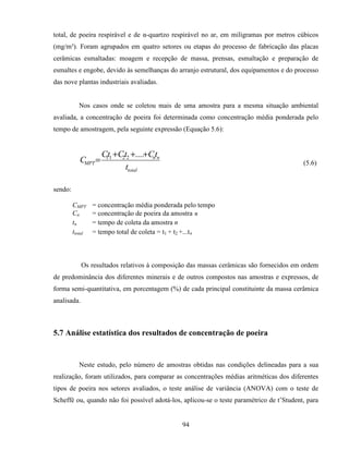 94
total, de poeira respirável e de α-quartzo respirável no ar, em miligramas por metros cúbicos
(mg/m³). Foram agrupados em quatro setores ou etapas do processo de fabricação das placas
cerâmicas esmaltadas: moagem e recepção de massa, prensas, esmaltação e preparação de
esmaltes e engobe, devido às semelhanças do arranjo estrutural, dos equipamentos e do processo
das nove plantas industriais avaliadas.
Nos casos onde se coletou mais de uma amostra para a mesma situação ambiental
avaliada, a concentração de poeira foi determinada como concentração média ponderada pelo
tempo de amostragem, pela seguinte expressão (Equação 5.6):
total
nn
MPT
t
tCtCtC
C
+++
=
....2211
(5.6)
sendo:
CMPT = concentração média ponderada pelo tempo
Cn = concentração de poeira da amostra n
tn = tempo de coleta da amostra n
ttotal = tempo total de coleta = t1 + t2 +...tn
Os resultados relativos à composição das massas cerâmicas são fornecidos em ordem
de predominância dos diferentes minerais e de outros compostos nas amostras e expressos, de
forma semi-quantitativa, em porcentagem (%) de cada principal constituinte da massa cerâmica
analisada.
5.7 Análise estatística dos resultados de concentração de poeira
Neste estudo, pelo número de amostras obtidas nas condições delineadas para a sua
realização, foram utilizados, para comparar as concentrações médias aritméticas dos diferentes
tipos de poeira nos setores avaliados, o teste análise de variância (ANOVA) com o teste de
Scheffé ou, quando não foi possível adotá-los, aplicou-se o teste paramétrico de t’Student, para
 