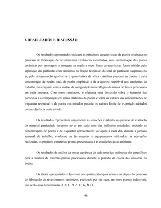 96
6 RESULTADOS E DISCUSSÃO
Os resultados apresentados indicam as principais características da poeira originada no
processo de fabricação de revestimentos cerâmicos esmaltados, com conformação das placas
cerâmicas por prensagem e moagem da argila a seco. Essas características foram obtidas pela
separação das partículas com tamanhos na fração respirável do total de partículas suspensas no
ar, pela determinação qualitativa e quantitativa da sílica cristalina presente na poeira e pela
concentração de poeira total, de poeira respirável e de α-quartzo respirável nos ambientes de
trabalho, em conjunto com a análise da composição mineralógica da massa cerâmica processada
em cada empresa. Com esses resultados, é efetuada uma discussão sobre o tamanho das
partículas e a composição em sílica cristalina da poeira e sobre os valores das concentrações de
α-quartzo respirável e de poeira encontrados perante os valores limite de exposição adotados
como referência neste estudo.
Os resultados representam unicamente as situações existentes no período de avaliação
do material particulado suspenso no ar em cada uma das indústrias estudadas, podendo as
concentrações de poeira e de α-quartzo apresentarem variações a cada dia, durante a jornada
semanal de trabalho, conforme as ferramentas e equipamentos utilizados, as operações
realizadas, os produtos e matérias-primas processadas e as condições do ar ambiente.
Os resultados da análise da massa cerâmica de cada uma das indústrias são específicos
para a mistura de matérias-primas processada durante o período de coleta das amostras da
poeira.
Os dados apresentados referem-se aos quatro principais setores ou etapas do processo
de fabricação de revestimentos cerâmicos, realizado por via seca, em nove plantas industriais,
que serão aqui denominadas A, B, C, D, E, F, G, H e I.
 