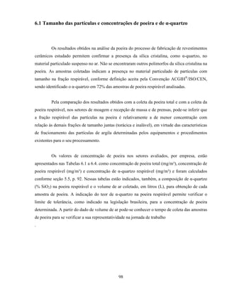 98
6.1 Tamanho das partículas e concentrações de poeira e de α-quartzo
Os resultados obtidos na análise da poeira do processo de fabricação de revestimentos
cerâmicos estudado permitem confirmar a presença da sílica cristalina, como α-quartzo, no
material particulado suspenso no ar. Não se encontraram outros polimorfos da sílica cristalina na
poeira. As amostras coletadas indicam a presença no material particulado de partículas com
tamanho na fração respirável, conforme definição aceita pela Convenção ACGIH®
/ISO/CEN,
sendo identificado o α-quartzo em 72% das amostras de poeira respirável analisadas.
Pela comparação dos resultados obtidos com a coleta da poeira total e com a coleta da
poeira respirável, nos setores de moagem e recepção de massa e de prensas, pode-se inferir que
a fração respirável das partículas na poeira é relativamente a de menor concentração com
relação às demais frações de tamanho juntas (torácica e inalável), em virtude das características
de fracionamento das partículas de argila determinadas pelos equipamentos e procedimentos
existentes para o seu processamento.
Os valores de concentração de poeira nos setores avaliados, por empresa, estão
apresentados nas Tabelas 6.1 a 6.4. como concentração de poeira total (mg/m³), concentração de
poeira respirável (mg/m³) e concentração de α-quartzo respirável (mg/m³) e foram calculados
conforme seção 5.5, p. 92. Nessas tabelas estão indicados, também, a composição de α-quartzo
(% SiO2) na poeira respirável e o volume de ar coletado, em litros (L), para obtenção de cada
amostra de poeira. A indicação do teor de α-quartzo na poeira respirável permite verificar o
limite de tolerância, como indicado na legislação brasileira, para a concentração de poeira
determinada. A partir do dado de volume de ar pode-se conhecer o tempo de coleta das amostras
de poeira para se verificar a sua representatividade na jornada de trabalho
.
 