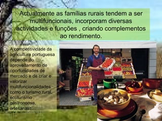Actualmente as famílias rurais tendem a ser multifuncionais, incorporam diversas actividades e funções , criando complementos ao rendimento. A competitividade da agricultura portuguesa depende do aproveitamento de oportunidades de mercado e de criar e valorizar multifuncionalidades como o turismo rural, ecoturismo , gastronomia, artesanato… 
