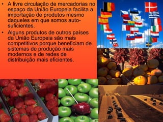 A livre circulação de mercadorias no espaço da União Europeia facilita a importação de produtos mesmo daqueles em que somos auto-suficientes. Alguns produtos de outros países da União Europeia são mais competitivos porque beneficiam de sistemas de produção mais modernos e de redes de distribuição mais eficientes. 