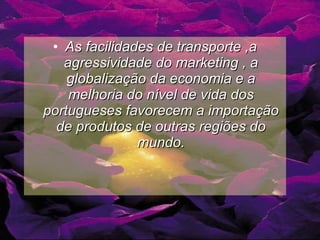 As facilidades de transporte ,a agressividade do marketing , a globalização da economia e a melhoria do nível de vida dos portugueses favorecem a importação de produtos de outras regiões do mundo. 