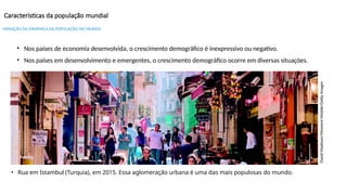 Características da população mundial
David
Madison/Moment
Mobile/Getty
Images
• Rua em Istambul (Turquia), em 2015. Essa aglomeração urbana é uma das mais populosas do mundo.
• Nos países de economia desenvolvida, o crescimento demográfico é inexpressivo ou negativo.
• Nos países em desenvolvimento e emergentes, o crescimento demográfico ocorre em diversas situações.
VARIAÇÃO DA DINÂMICA DA POPULAÇÃO NO MUNDO
 