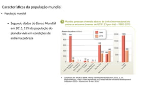 Características da população mundial
• População mundial
• Adaptado de: WORLD BANK. World Development Indicators 2015. p. 35.
Disponível em: <http://data.worldbank.org/news/release-of-world-development-
indicators-2015>. Acesso em: 8 mar. 2016.
• Segundo dados do Banco Mundial
em 2015, 15% da população do
planeta vivia em condições de
extrema pobreza
 