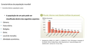 Características da população mundial
• Conceitos básicos: população e povo
• Adaptado de: LEWIS, M. P.; GARY F. S.; CHARLES D. F. (Ed.). Ethnologue: Languages of
the World. 19th ed. Dallas/Texas, 2016. Disponível em: <www.ethnologue.com/
statistics/size>. Acesso em: 31 mar. 2016.
• A população de um país pode ser
classificada dentro das seguintes aspectos:
• Gênero;
• Faixa etária;
• Religião;
• Etnia;
• Local de moradia;
• Atividade econômica.
 