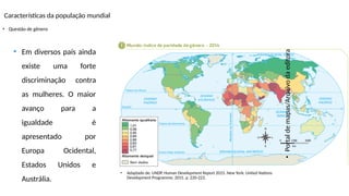 Características da população mundial
• Questão de gênero
•
Portal
de
mapas/Arquivo
da
editora
• Adaptado de: UNDP. Human Development Report 2015. New York: United Nations
Development Programme, 2015. p. 220-223.
• Em diversos país ainda
existe uma forte
discriminação contra
as mulheres. O maior
avanço para a
igualdade é
apresentado por
Europa Ocidental,
Estados Unidos e
Austrália.
 