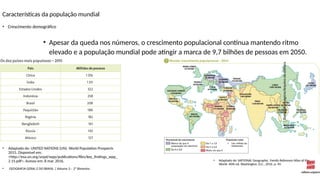 Características da população mundial
• Apesar da queda nos números, o crescimento populacional continua mantendo ritmo
elevado e a população mundial pode atingir a marca de 9,7 bilhões de pessoas em 2050.
• Crescimento demográfico
• Adaptado de: NATIONAL Geographic. Family Reference Atlas of the
World. 40th ed. Washington, D.C., 2016. p. 49.
•
Banco
de
imagens/Arquivo
da
editora
• Adaptado de: UNITED NATIONS (UN). World Population Prospects
2015. Disponível em:
<http://esa.un.org/unpd/wpp/publications/files/key_findings_wpp_
2 15.pdf>. Acesso em: 8 mar. 2016.
• GEOGRAFIA GERAL E DO BRASIL | Volume 3 – 2º Bimestre
 