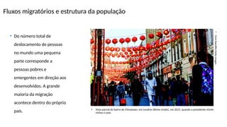 Fluxos migratórios e estrutura da população
•
Chris
Ratcliffe/Getty
Images
• Vista parcial do bairro de Chinatown, em Londres (Reino Unido), em 2015, quando o presidente chinês
visitou o país.
• Do número total de
deslocamento de pessoas
no mundo uma pequena
parte corresponde a
pessoas pobres e
emergentes em direção aos
desenvolvidos. A grande
maioria da migração
acontece dentro do próprio
país.
 